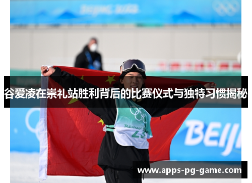 谷爱凌在崇礼站胜利背后的比赛仪式与独特习惯揭秘