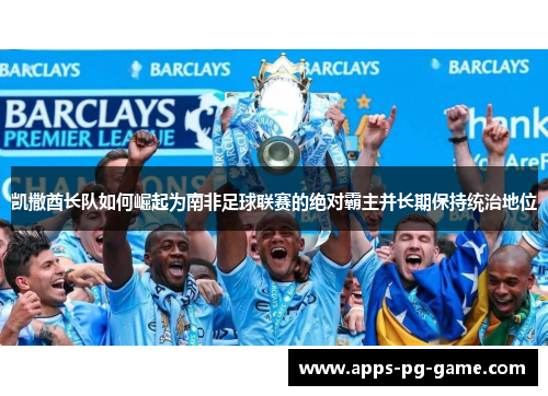 凯撒酋长队如何崛起为南非足球联赛的绝对霸主并长期保持统治地位