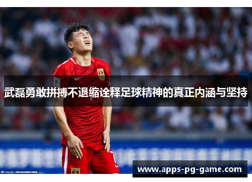 武磊勇敢拼搏不退缩诠释足球精神的真正内涵与坚持