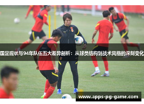 国足现状与94年队伍五大差异剖析：从球员结构到战术风格的深刻变化