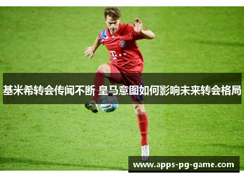 基米希转会传闻不断 皇马意图如何影响未来转会格局