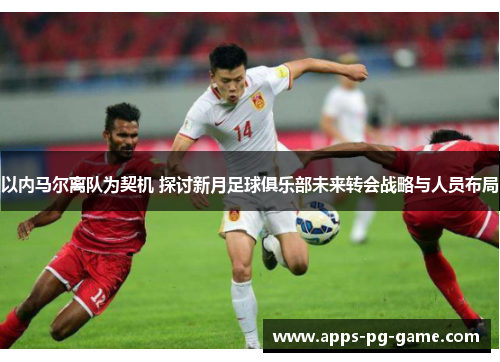 以内马尔离队为契机 探讨新月足球俱乐部未来转会战略与人员布局