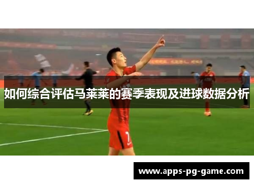 如何综合评估马莱莱的赛季表现及进球数据分析