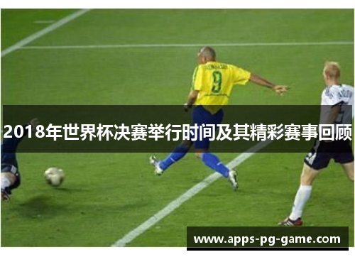 2018年世界杯决赛举行时间及其精彩赛事回顾
