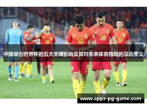 中国举办世界杯的五大关键影响及其对未来体育格局的深远意义