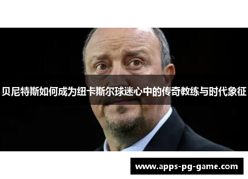 贝尼特斯如何成为纽卡斯尔球迷心中的传奇教练与时代象征