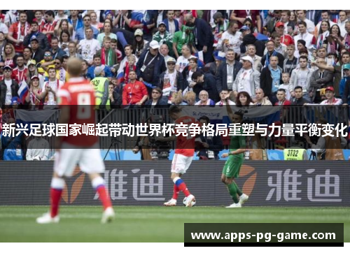 新兴足球国家崛起带动世界杯竞争格局重塑与力量平衡变化 新兴足球国家崛起带动世界杯竞争格局重塑与力量平衡变化