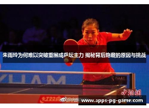 朱雨玲为何难以突破重围成乒坛主力 揭秘背后隐藏的原因与挑战 朱雨玲为何难以突破重围成乒坛主力 揭秘背后隐藏的原因与挑战