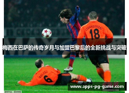 梅西在巴萨的传奇岁月与加盟巴黎后的全新挑战与突破 梅西在巴萨的传奇岁月与加盟巴黎后的全新挑战与突破