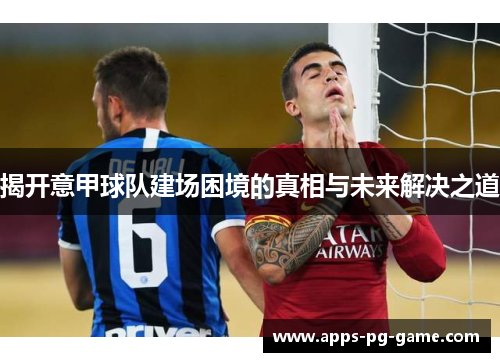 揭开意甲球队建场困境的真相与未来解决之道 揭开意甲球队建场困境的真相与未来解决之道