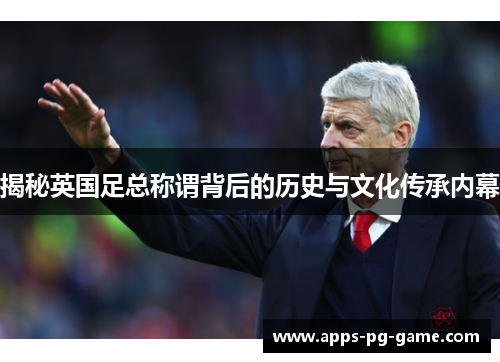 揭秘英国足总称谓背后的历史与文化传承内幕 揭秘英国足总称谓背后的历史与文化传承内幕