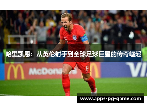哈里凯恩:从英伦射手到全球足球巨星的传奇崛起 哈里凯恩:从英伦射手到全球足球巨星的传奇崛起