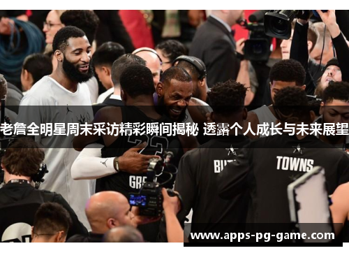 老詹全明星周末采访精彩瞬间揭秘 透露个人成长与未来展望 老詹全明星周末采访精彩瞬间揭秘 透露个人成长与未来展望
