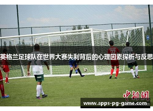 英格兰足球队在世界大赛失利背后的心理因素探析与反思 英格兰足球队在世界大赛失利背后的心理因素探析与反思