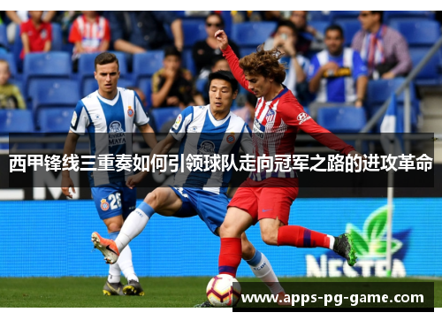 西甲锋线三重奏如何引领球队走向冠军之路的进攻革命 西甲锋线三重奏如何引领球队走向冠军之路的进攻革命