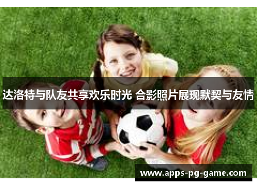 达洛特与队友共享欢乐时光 合影照片展现默契与友情 达洛特与队友共享欢乐时光 合影照片展现默契与友情
