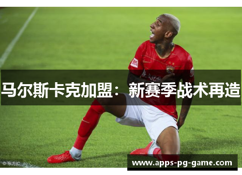 马尔斯卡克加盟:新赛季战术再造 马尔斯卡克加盟:新赛季战术再造