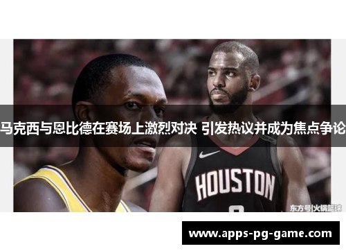 马克西与恩比德在赛场上激烈对决 引发热议并成为焦点争论