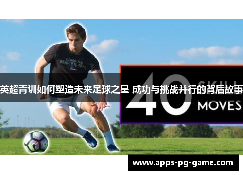 英超青训如何塑造未来足球之星 成功与挑战并行的背后故事