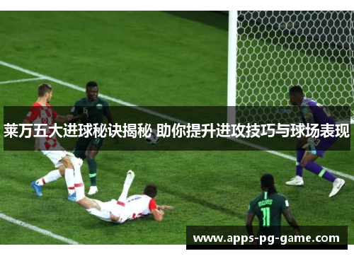 莱万五大进球秘诀揭秘 助你提升进攻技巧与球场表现