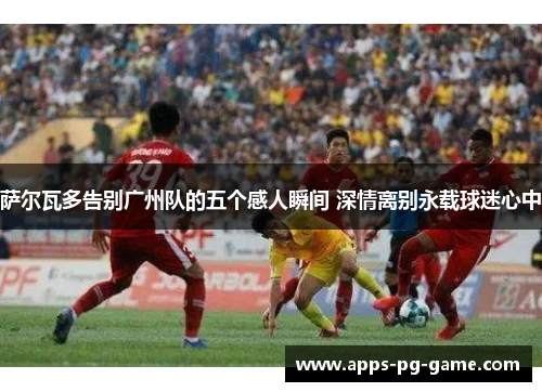 萨尔瓦多告别广州队的五个感人瞬间 深情离别永载球迷心中