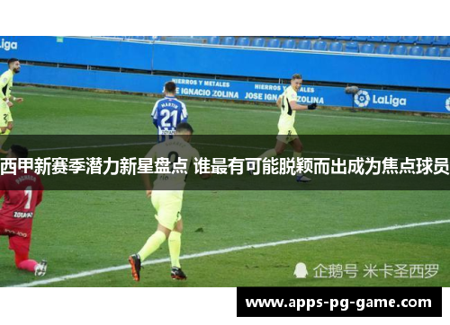 西甲新赛季潜力新星盘点 谁最有可能脱颖而出成为焦点球员