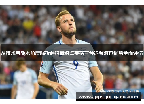 从技术与战术角度解析萨拉赫对阵英格兰预选赛对位优势全面评估