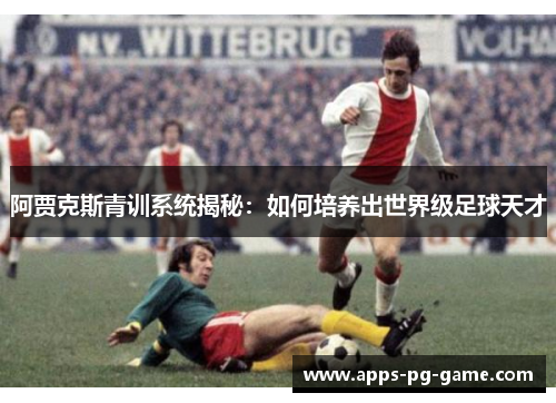 阿贾克斯青训系统揭秘：如何培养出世界级足球天才